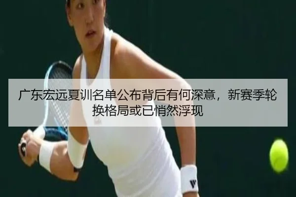 广东宏远夏训名单公布背后有何深意，新赛季轮换格局或已悄然浮现